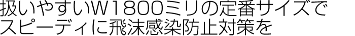 扱いやすいW1800ミリの定番サイズでスピーディに飛沫感染防止対策を